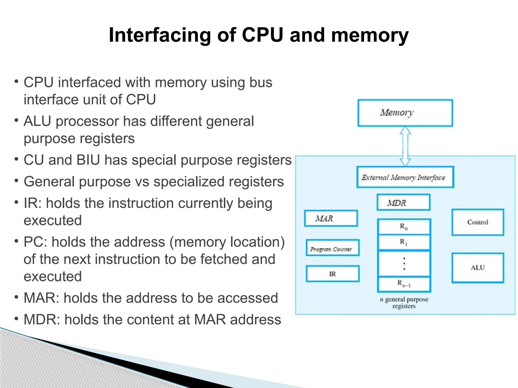 Interfacing of CPU and memory
• CPU interfaced with memory using bus
interface unit of CPU
• ALU processor has different general
purpose registers
• CU and BIU has special purpose registers
• General purpose vs specialized registers
• IR: holds the instruction currently being
executed
• PC: holds the address (memory location)
of the next instruction to be fetched and
executed
• MAR: holds the address to be accessed
• MDR: holds the content at MAR address
 