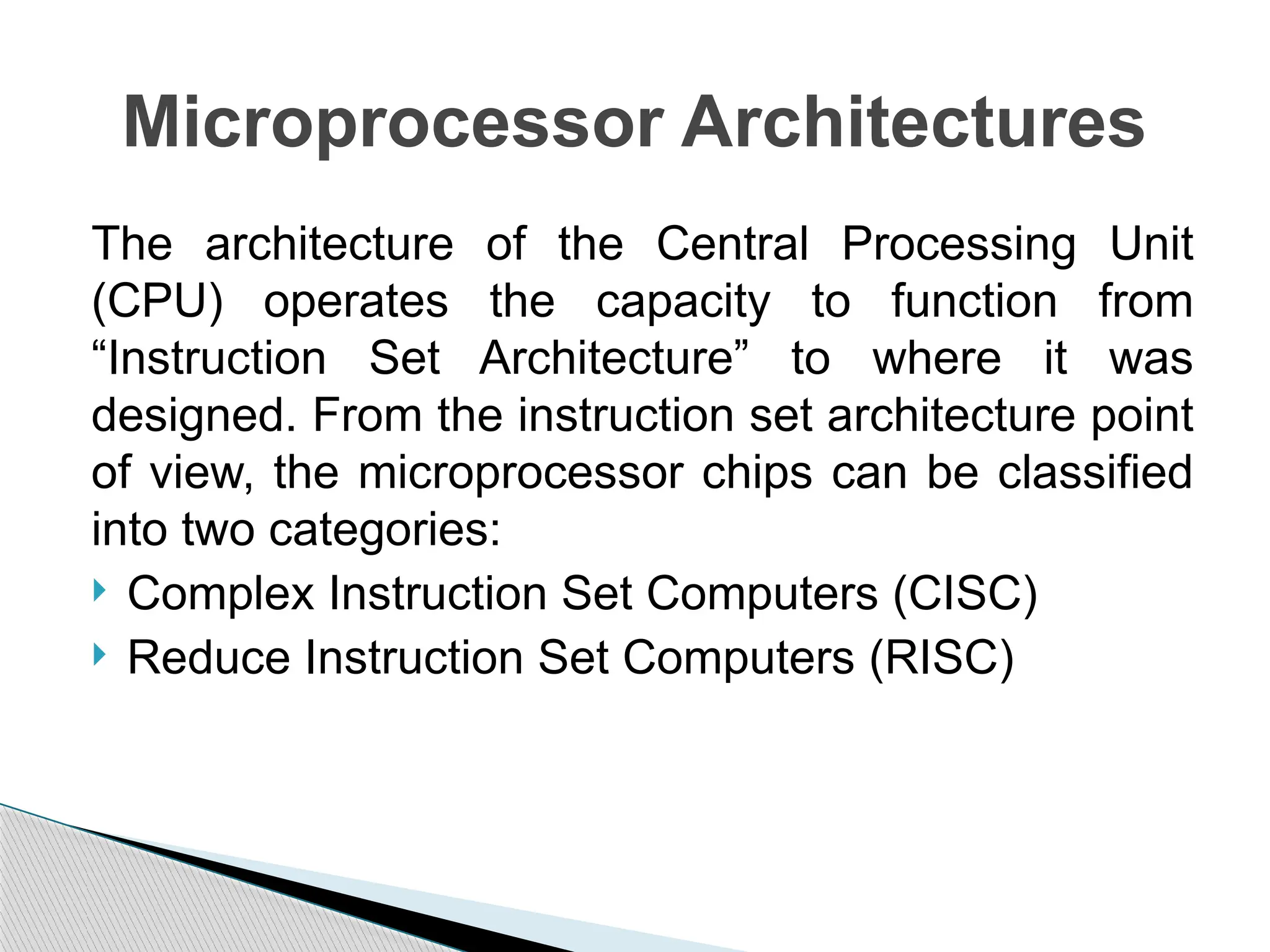 The architecture of the Central Processing Unit
(CPU) operates the capacity to function from
“Instruction Set Architecture” to where it was
designed. From the instruction set architecture point
of view, the microprocessor chips can be classified
into two categories:
 Complex Instruction Set Computers (CISC)
 Reduce Instruction Set Computers (RISC)
Microprocessor Architectures
 
