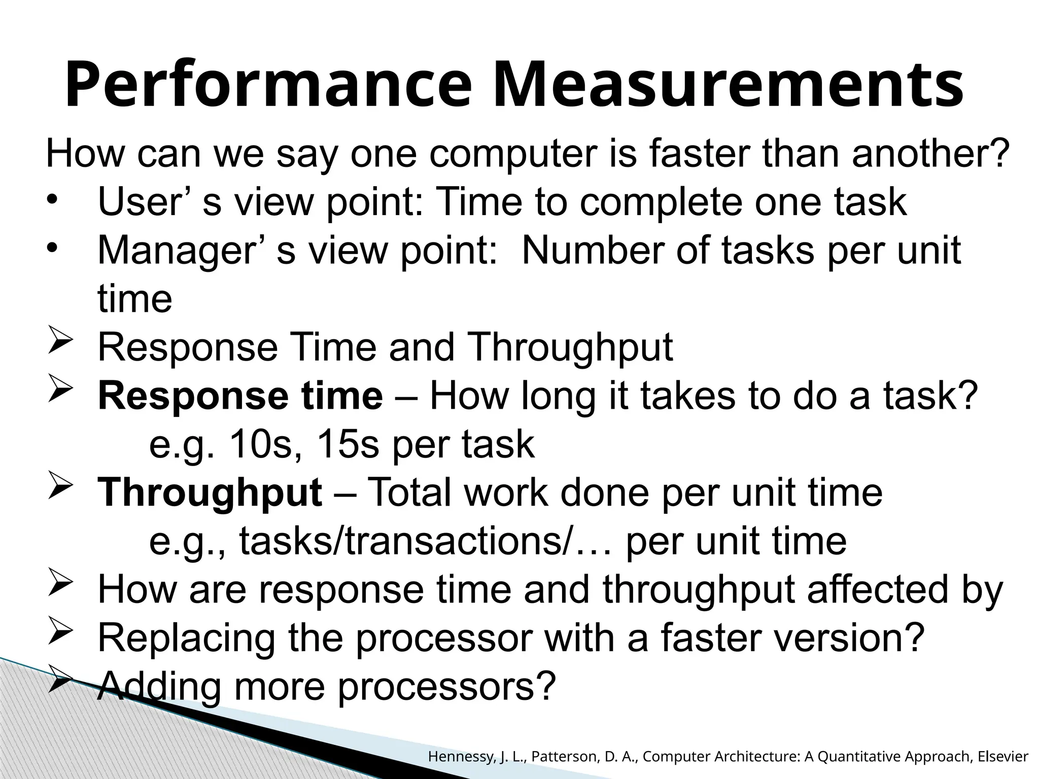 Performance Measurements
How can we say one computer is faster than another?
• User’ s view point: Time to complete one task
• Manager’ s view point: Number of tasks per unit
time
 Response Time and Throughput
 Response time – How long it takes to do a task?
e.g. 10s, 15s per task
 Throughput – Total work done per unit time
e.g., tasks/transactions/… per unit time
 How are response time and throughput affected by
 Replacing the processor with a faster version?
 Adding more processors?
Hennessy, J. L., Patterson, D. A., Computer Architecture: A Quantitative Approach, Elsevier
 