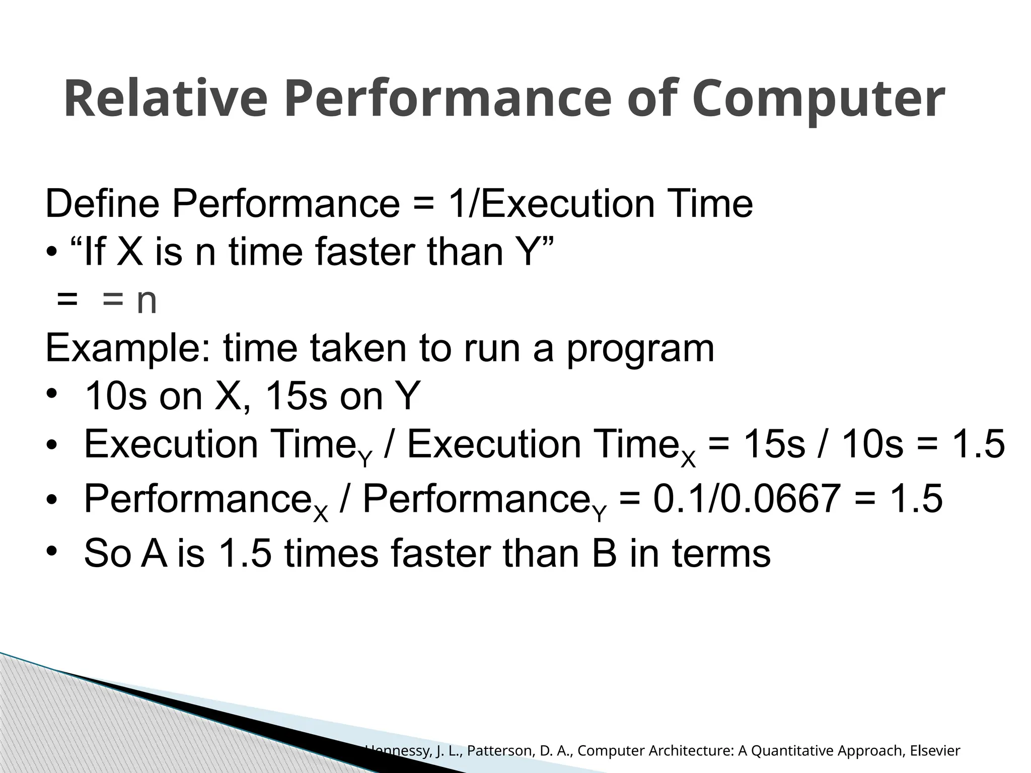 Relative Performance of Computer
Define Performance = 1/Execution Time
• “If X is n time faster than Y”
= = n
Example: time taken to run a program
• 10s on X, 15s on Y
• Execution TimeY / Execution TimeX = 15s / 10s = 1.5
• PerformanceX / PerformanceY = 0.1/0.0667 = 1.5
• So A is 1.5 times faster than B in terms
Hennessy, J. L., Patterson, D. A., Computer Architecture: A Quantitative Approach, Elsevier
 