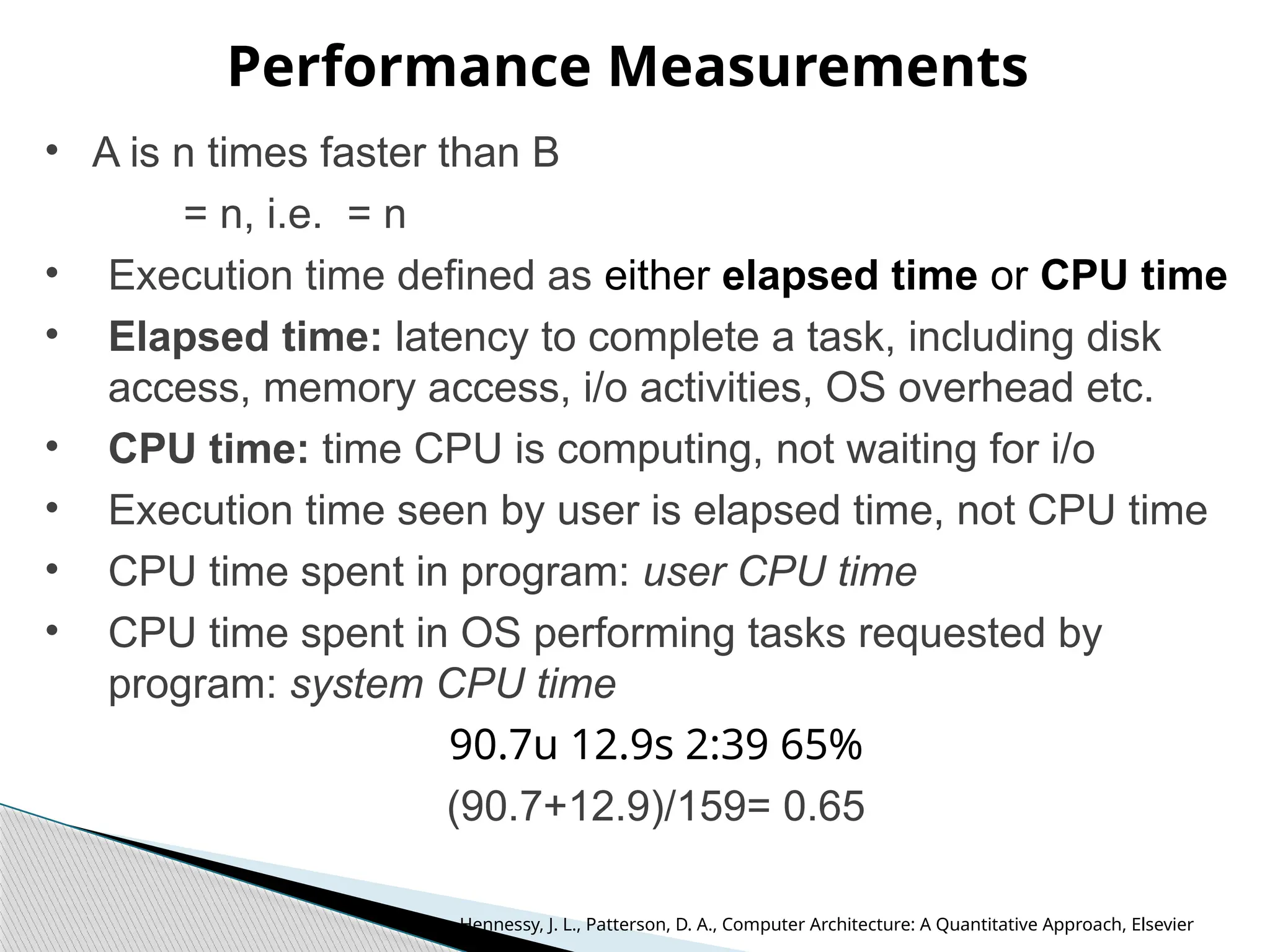 Performance Measurements
• A is n times faster than B
= n, i.e. = n
• Execution time defined as either elapsed time or CPU time
• Elapsed time: latency to complete a task, including disk
access, memory access, i/o activities, OS overhead etc.
• CPU time: time CPU is computing, not waiting for i/o
• Execution time seen by user is elapsed time, not CPU time
• CPU time spent in program: user CPU time
• CPU time spent in OS performing tasks requested by
program: system CPU time
90.7u 12.9s 2:39 65%
(90.7+12.9)/159= 0.65
Hennessy, J. L., Patterson, D. A., Computer Architecture: A Quantitative Approach, Elsevier
 