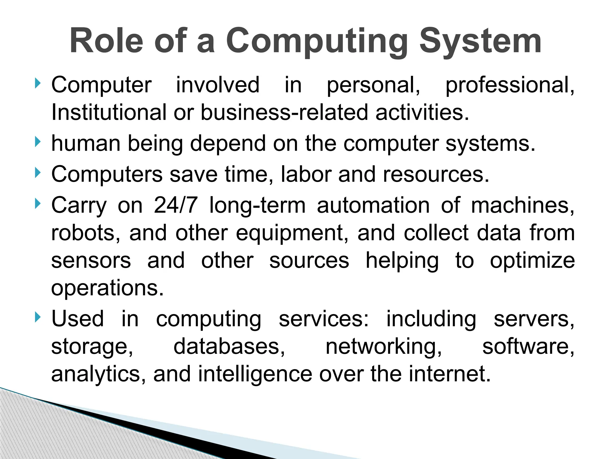 Computer involved in personal, professional,
Institutional or business-related activities.
 human being depend on the computer systems.
 Computers save time, labor and resources.
 Carry on 24/7 long-term automation of machines,
robots, and other equipment, and collect data from
sensors and other sources helping to optimize
operations.
 Used in computing services: including servers,
storage, databases, networking, software,
analytics, and intelligence over the internet.
Role of a Computing System
 