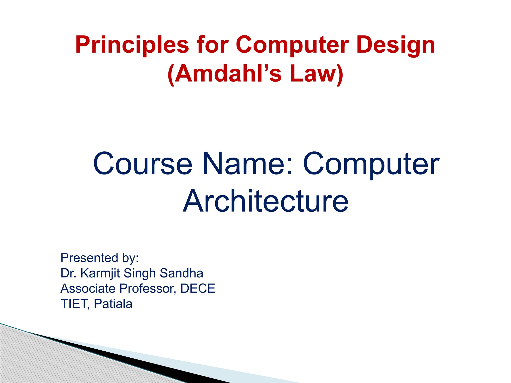 Principles for Computer Design
(Amdahl’s Law)
Course Name: Computer
Architecture
Presented by:
Dr. Karmjit Singh Sandha
Associate Professor, DECE
TIET, Patiala
 