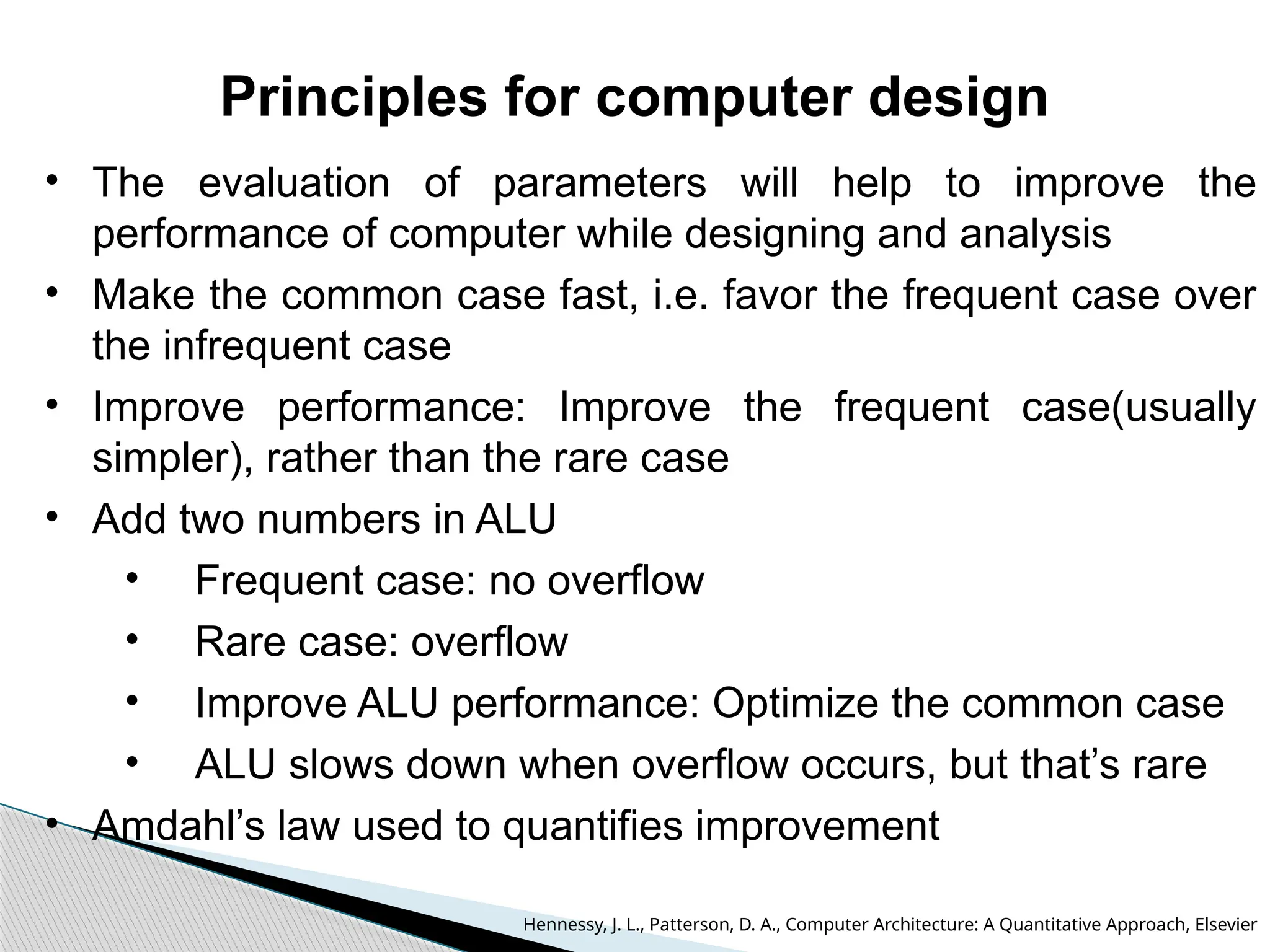 Principles for computer design
• The evaluation of parameters will help to improve the
performance of computer while designing and analysis
• Make the common case fast, i.e. favor the frequent case over
the infrequent case
• Improve performance: Improve the frequent case(usually
simpler), rather than the rare case
• Add two numbers in ALU
• Frequent case: no overflow
• Rare case: overflow
• Improve ALU performance: Optimize the common case
• ALU slows down when overflow occurs, but that’s rare
• Amdahl’s law used to quantifies improvement
Hennessy, J. L., Patterson, D. A., Computer Architecture: A Quantitative Approach, Elsevier
 