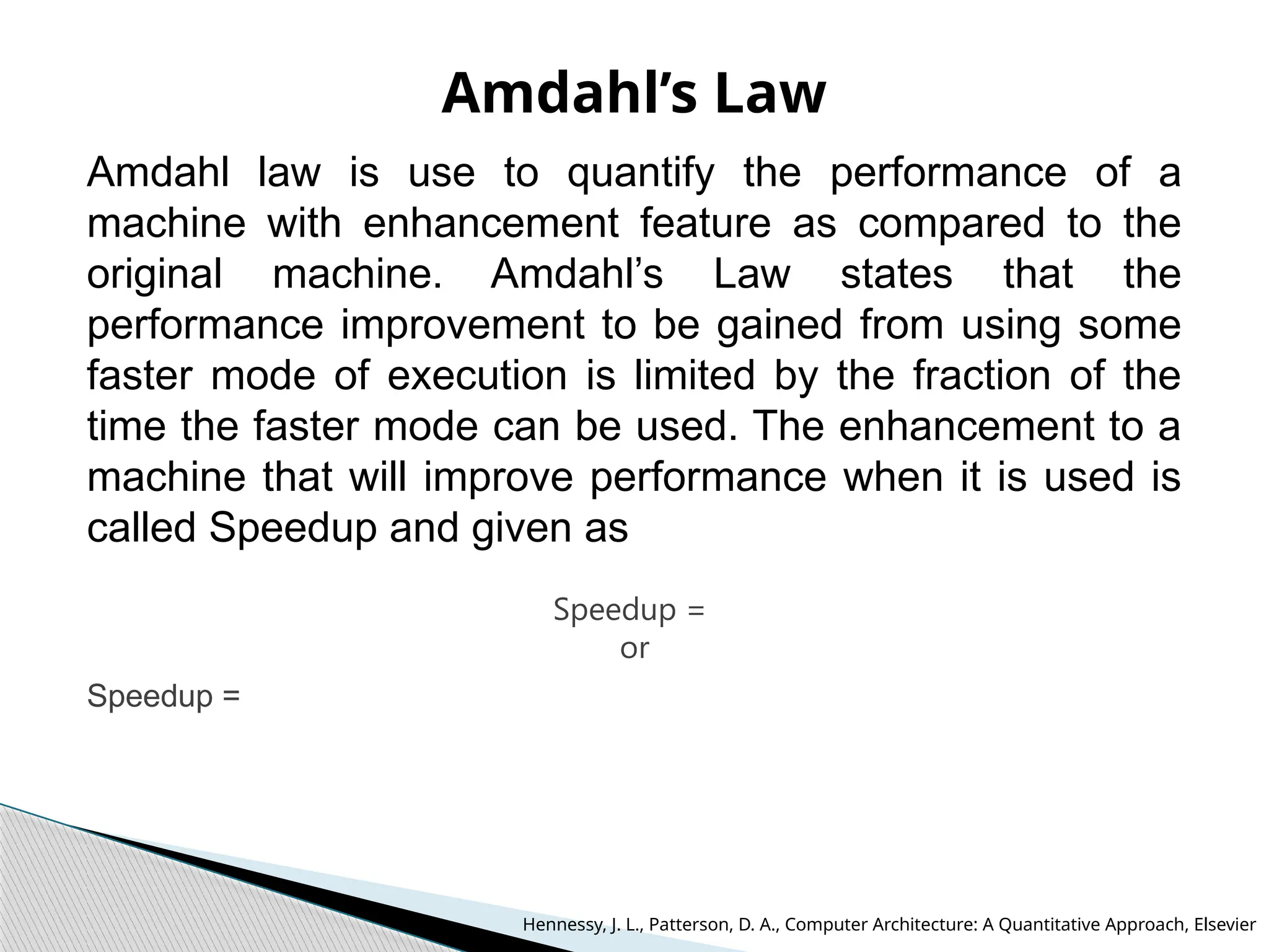 Amdahl’s Law
Amdahl law is use to quantify the performance of a
machine with enhancement feature as compared to the
original machine. Amdahl’s Law states that the
performance improvement to be gained from using some
faster mode of execution is limited by the fraction of the
time the faster mode can be used. The enhancement to a
machine that will improve performance when it is used is
called Speedup and given as
Speedup =
or
Speedup =
Hennessy, J. L., Patterson, D. A., Computer Architecture: A Quantitative Approach, Elsevier
 
