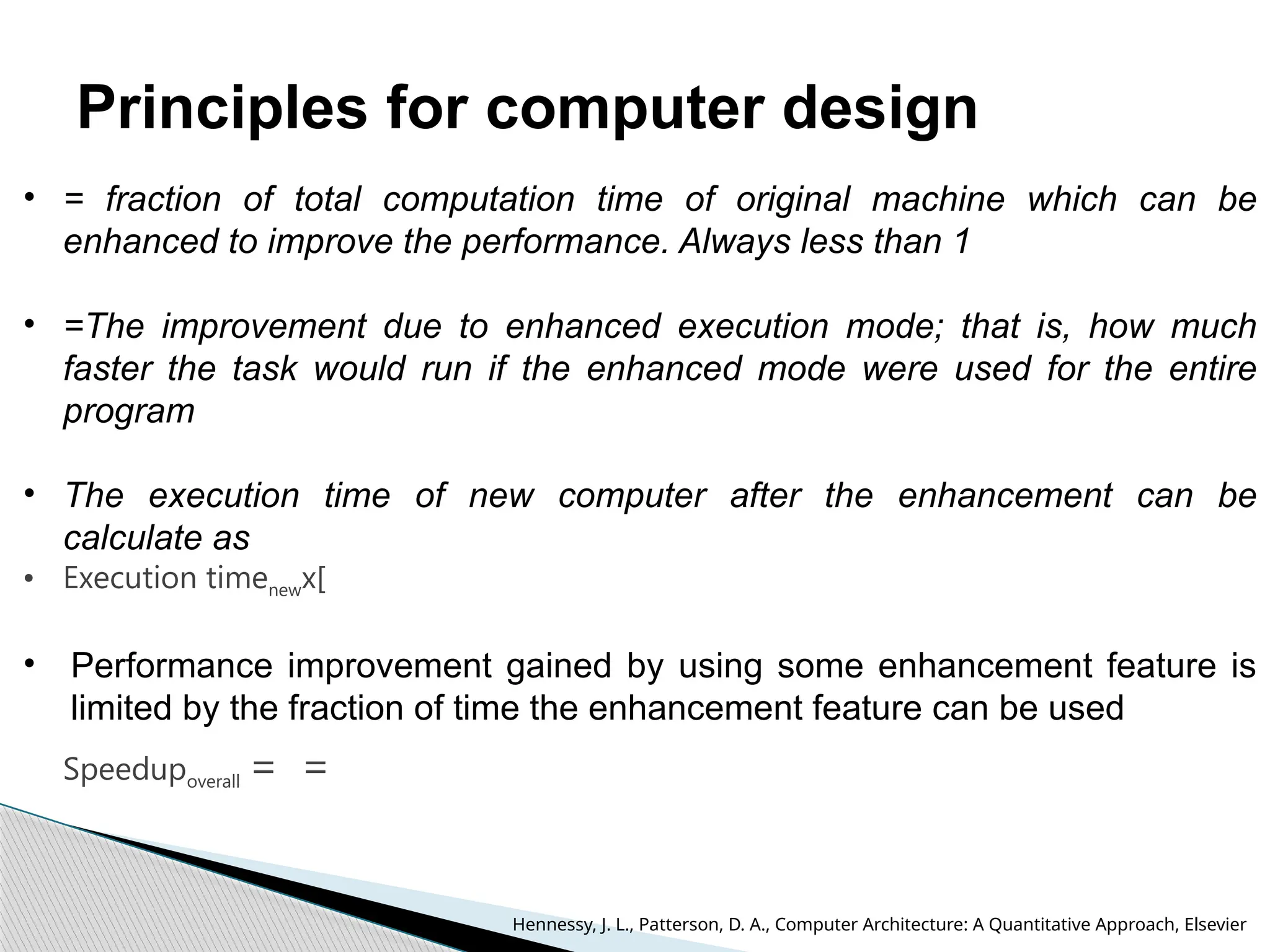 Principles for computer design
• = fraction of total computation time of original machine which can be
enhanced to improve the performance. Always less than 1
• =The improvement due to enhanced execution mode; that is, how much
faster the task would run if the enhanced mode were used for the entire
program
• The execution time of new computer after the enhancement can be
calculate as
• Execution timenewx[
• Performance improvement gained by using some enhancement feature is
limited by the fraction of time the enhancement feature can be used
Speedupoverall = =
Hennessy, J. L., Patterson, D. A., Computer Architecture: A Quantitative Approach, Elsevier
 