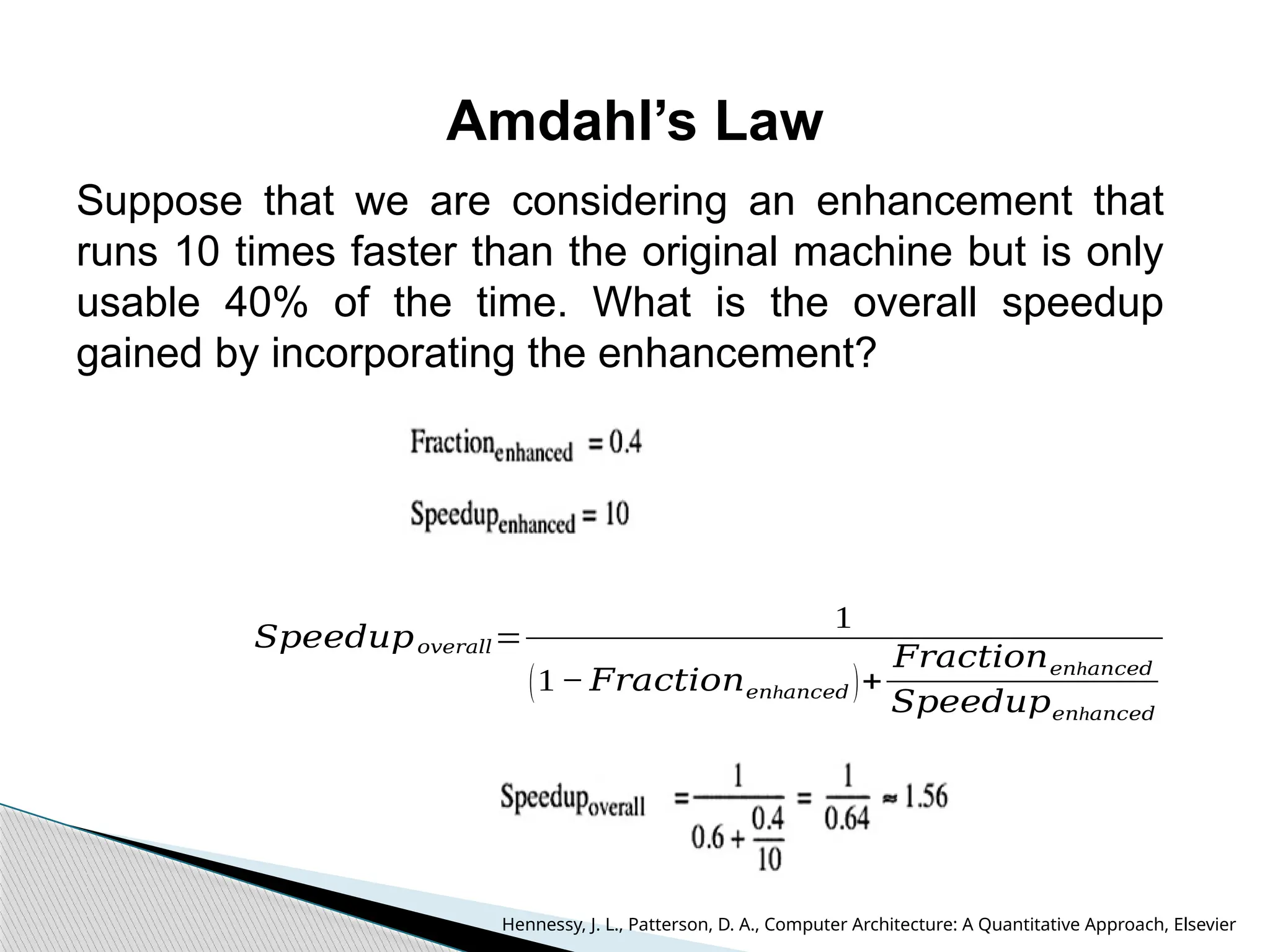 Amdahl’s Law
Suppose that we are considering an enhancement that
runs 10 times faster than the original machine but is only
usable 40% of the time. What is the overall speedup
gained by incorporating the enhancement?
𝑆𝑝𝑒𝑒𝑑𝑢𝑝𝑜𝑣𝑒𝑟𝑎𝑙𝑙=
1
(1− 𝐹𝑟𝑎𝑐𝑡𝑖𝑜𝑛 h
𝑒𝑛 𝑎𝑛𝑐𝑒𝑑 )+
𝐹𝑟𝑎𝑐𝑡𝑖𝑜𝑛 h
𝑒𝑛 𝑎𝑛𝑐𝑒𝑑
𝑆𝑝𝑒𝑒𝑑𝑢𝑝 h
𝑒𝑛 𝑎𝑛𝑐𝑒𝑑
Hennessy, J. L., Patterson, D. A., Computer Architecture: A Quantitative Approach, Elsevier
 