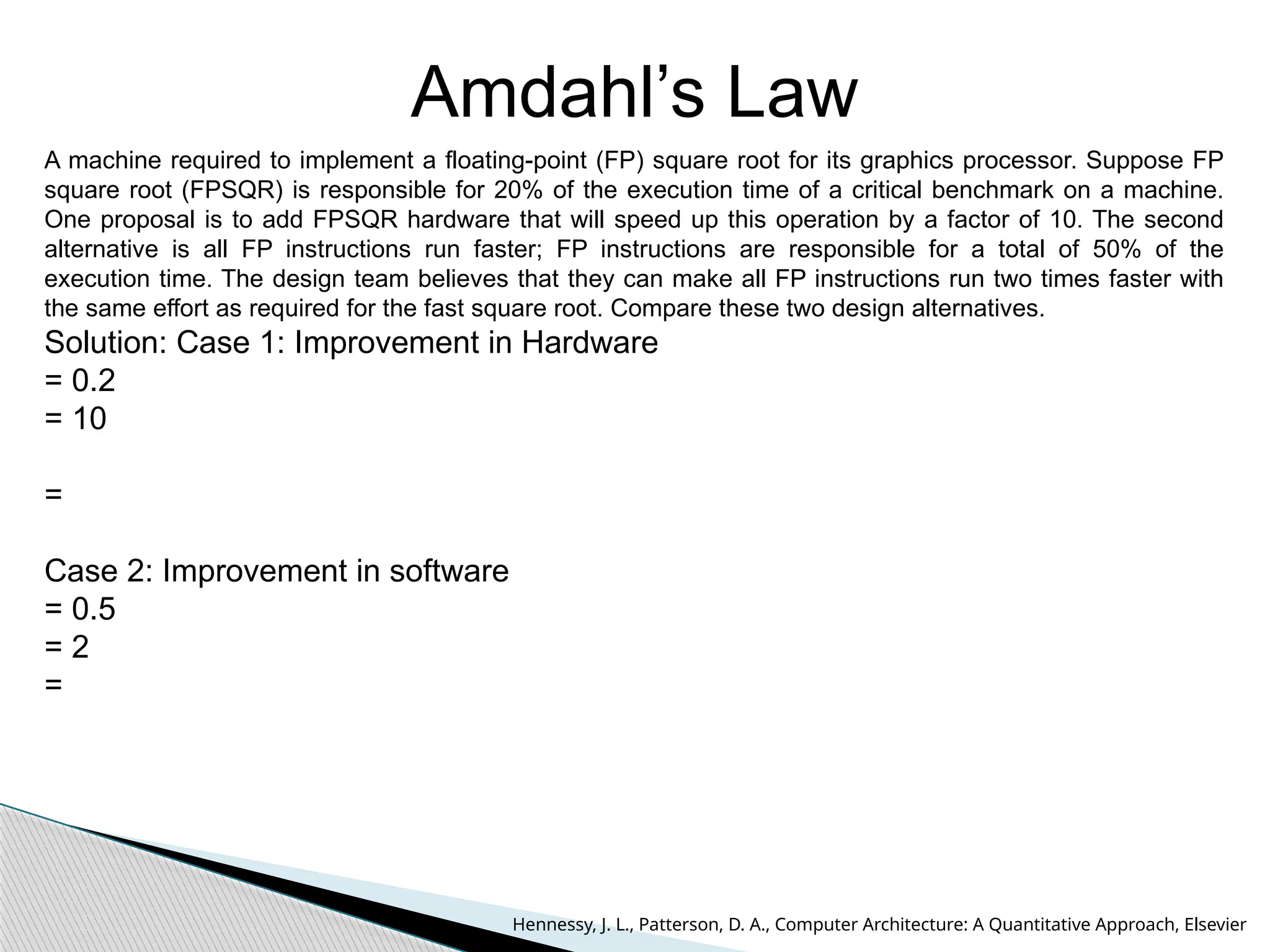 Amdahl’s Law
A machine required to implement a floating-point (FP) square root for its graphics processor. Suppose FP
square root (FPSQR) is responsible for 20% of the execution time of a critical benchmark on a machine.
One proposal is to add FPSQR hardware that will speed up this operation by a factor of 10. The second
alternative is all FP instructions run faster; FP instructions are responsible for a total of 50% of the
execution time. The design team believes that they can make all FP instructions run two times faster with
the same effort as required for the fast square root. Compare these two design alternatives.
Solution: Case 1: Improvement in Hardware
= 0.2
= 10
=
Case 2: Improvement in software
= 0.5
= 2
=
Hennessy, J. L., Patterson, D. A., Computer Architecture: A Quantitative Approach, Elsevier
 