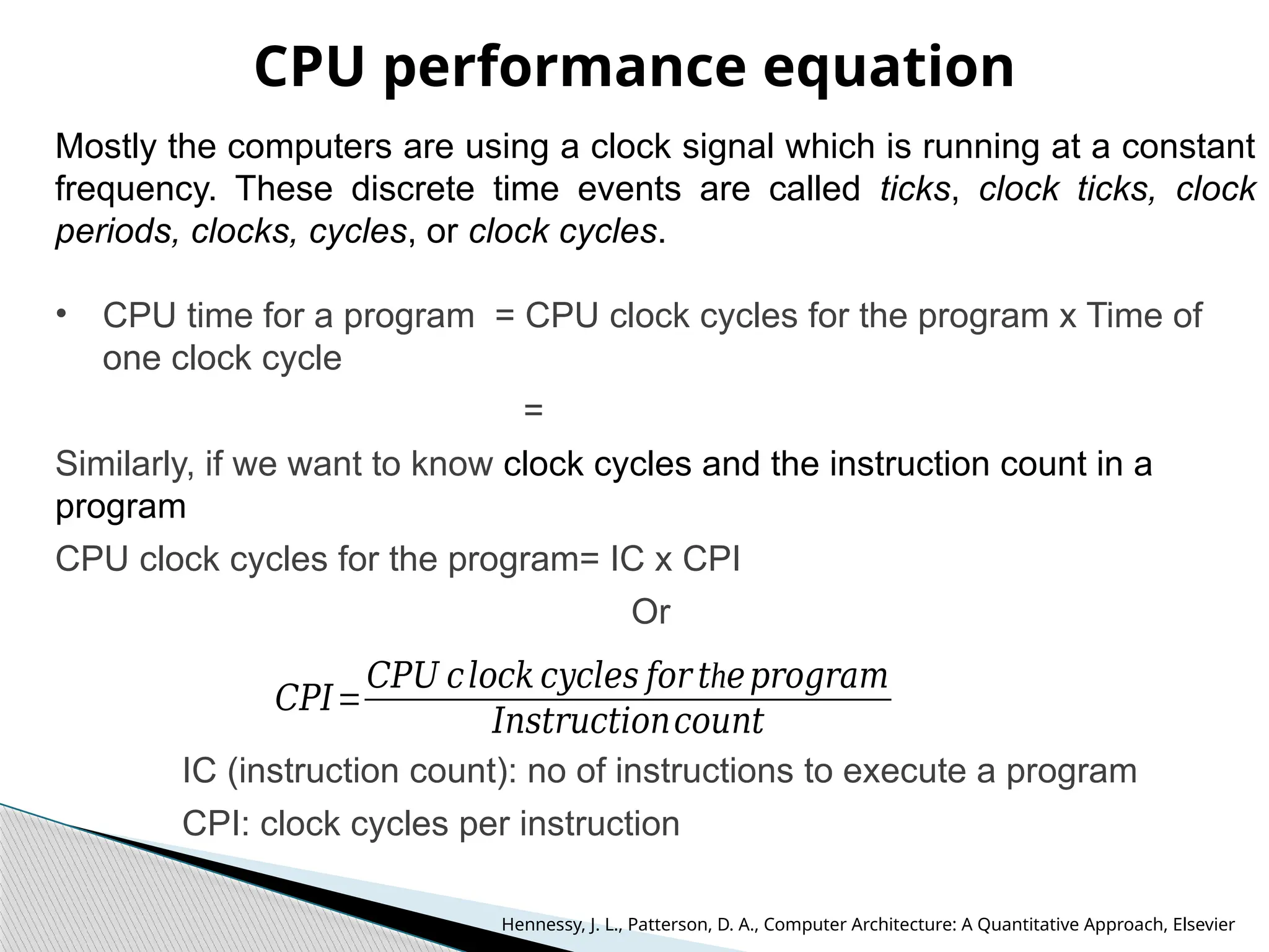 CPU performance equation
Mostly the computers are using a clock signal which is running at a constant
frequency. These discrete time events are called ticks, clock ticks, clock
periods, clocks, cycles, or clock cycles.
• CPU time for a program = CPU clock cycles for the program x Time of
one clock cycle
=
Similarly, if we want to know clock cycles and the instruction count in a
program
CPU clock cycles for the program= IC x CPI
Or
IC (instruction count): no of instructions to execute a program
CPI: clock cycles per instruction
𝐶𝑃𝐼=
𝐶𝑃𝑈 𝑐𝑙𝑜𝑐𝑘 𝑐𝑦𝑐𝑙𝑒𝑠 𝑓𝑜𝑟 h
𝑡 𝑒𝑝𝑟𝑜𝑔𝑟𝑎𝑚
𝐼𝑛𝑠𝑡𝑟𝑢𝑐𝑡𝑖𝑜𝑛𝑐𝑜𝑢𝑛𝑡
Hennessy, J. L., Patterson, D. A., Computer Architecture: A Quantitative Approach, Elsevier
 