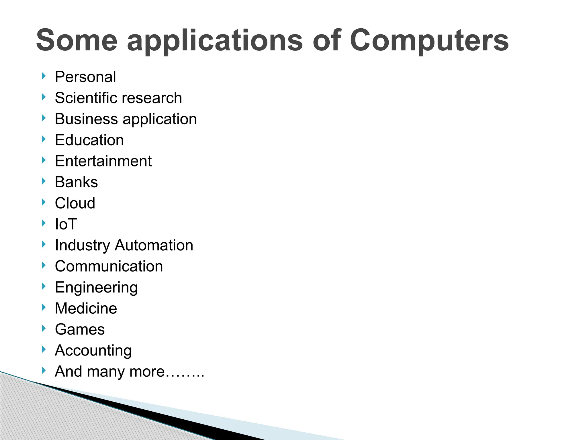  Personal
 Scientific research
 Business application
 Education
 Entertainment
 Banks
 Cloud
 IoT
 Industry Automation
 Communication
 Engineering
 Medicine
 Games
 Accounting
 And many more……..
Some applications of Computers
 