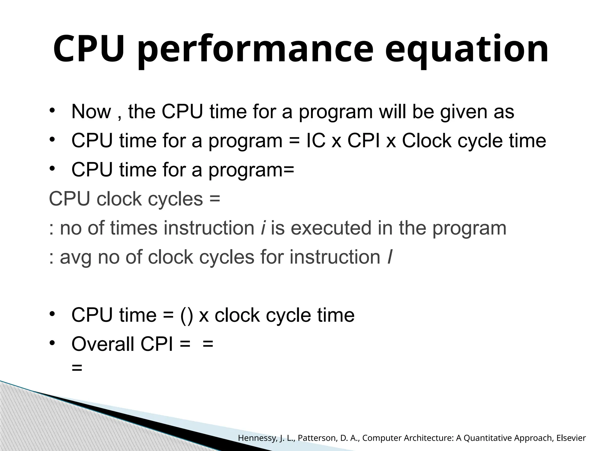 CPU performance equation
• Now , the CPU time for a program will be given as
• CPU time for a program = IC x CPI x Clock cycle time
• CPU time for a program=
CPU clock cycles =
: no of times instruction i is executed in the program
: avg no of clock cycles for instruction I
• CPU time = () x clock cycle time
• Overall CPI = =
=
Hennessy, J. L., Patterson, D. A., Computer Architecture: A Quantitative Approach, Elsevier
 