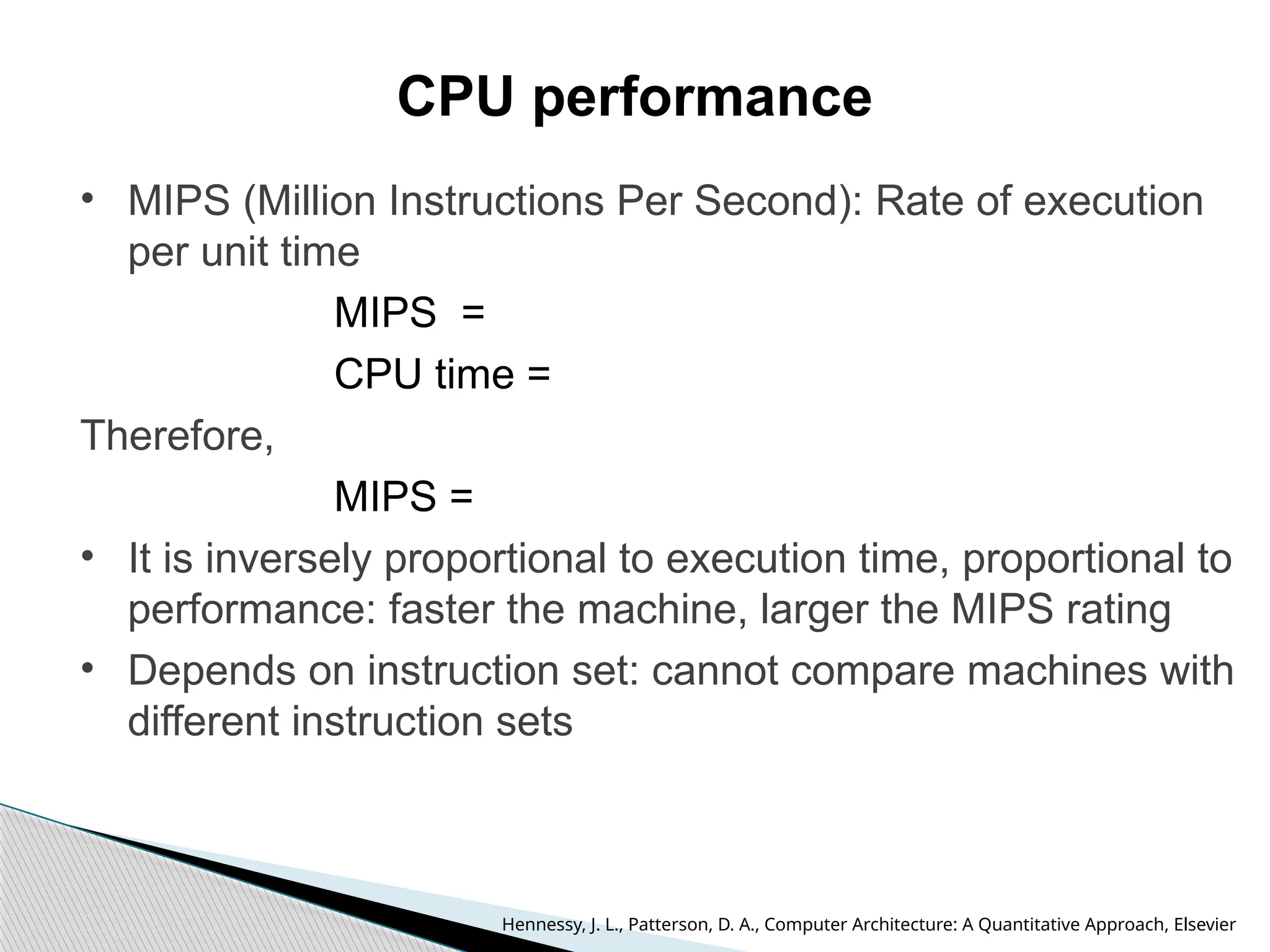 CPU performance
• MIPS (Million Instructions Per Second): Rate of execution
per unit time
MIPS =
CPU time =
Therefore,
MIPS =
• It is inversely proportional to execution time, proportional to
performance: faster the machine, larger the MIPS rating
• Depends on instruction set: cannot compare machines with
different instruction sets
Hennessy, J. L., Patterson, D. A., Computer Architecture: A Quantitative Approach, Elsevier
 