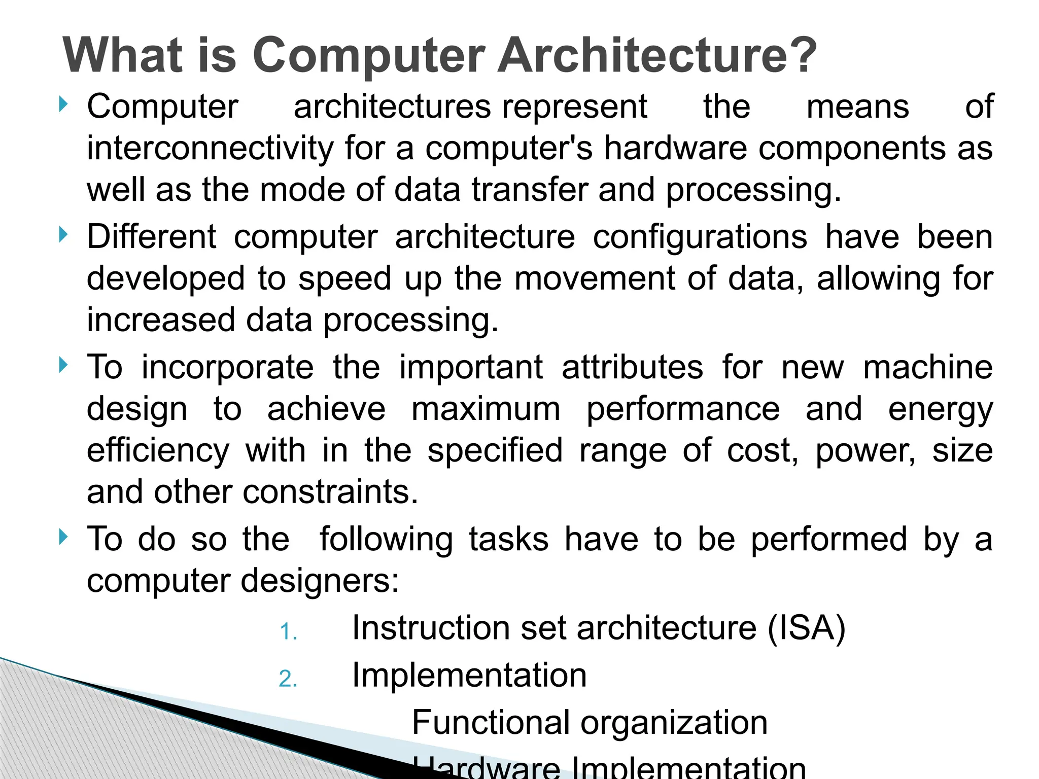  Computer architectures represent the means of
interconnectivity for a computer's hardware components as
well as the mode of data transfer and processing.
 Different computer architecture configurations have been
developed to speed up the movement of data, allowing for
increased data processing.
 To incorporate the important attributes for new machine
design to achieve maximum performance and energy
efficiency with in the specified range of cost, power, size
and other constraints.
 To do so the following tasks have to be performed by a
computer designers:
1. Instruction set architecture (ISA)
2. Implementation
Functional organization
What is Computer Architecture?
 