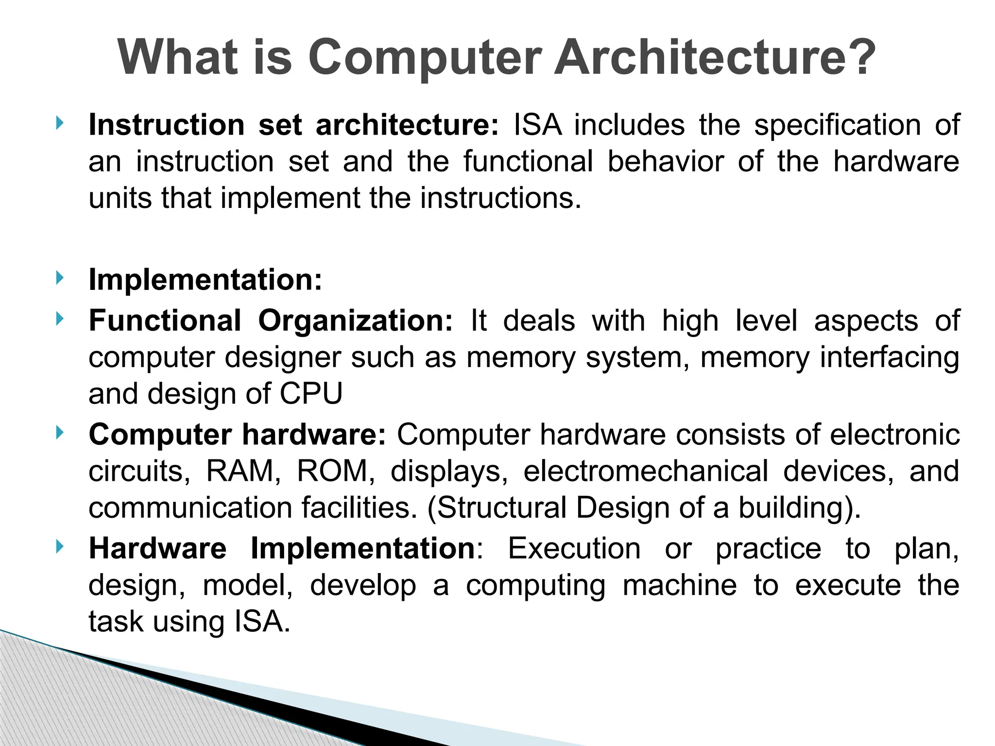  Instruction set architecture: ISA includes the specification of
an instruction set and the functional behavior of the hardware
units that implement the instructions.
 Implementation:
 Functional Organization: It deals with high level aspects of
computer designer such as memory system, memory interfacing
and design of CPU
 Computer hardware: Computer hardware consists of electronic
circuits, RAM, ROM, displays, electromechanical devices, and
communication facilities. (Structural Design of a building).
 Hardware Implementation: Execution or practice to plan,
design, model, develop a computing machine to execute the
task using ISA.
What is Computer Architecture?
 