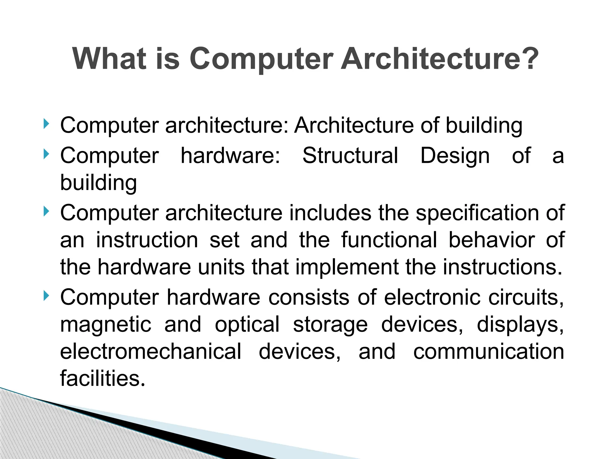  Computer architecture: Architecture of building
 Computer hardware: Structural Design of a
building
 Computer architecture includes the specification of
an instruction set and the functional behavior of
the hardware units that implement the instructions.
 Computer hardware consists of electronic circuits,
magnetic and optical storage devices, displays,
electromechanical devices, and communication
facilities.
What is Computer Architecture?
 