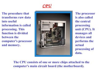 CPU
The procedure that
transforms raw data
into useful
information is called
processing. This
function is divided
between the
computer's processor
and memory.
The processor
is also called
the central
processing
unit (CPU). It
manages all
devices and
performs the
actual
processing of
data.
The CPU consists of one or more chips attached to the
computer's main circuit board (the motherboard).
 