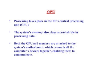 • Processing takes place in the PC's central processing
unit (CPU).
• The system's memory also plays a crucial role in
processing data.
• Both the CPU and memory are attached to the
system's motherboard, which connects all the
computer's devices together, enabling them to
communicate.
CPU
 