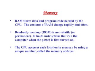 • RAM stores data and program code needed by the
CPU. The contents of RAM change rapidly and often.
• Read-only memory (ROM) is nonvolatile (or
permanent). It holds instructions that run the
computer when the power is first turned on.
• The CPU accesses each location in memory by using a
unique number, called the memory address.
Memory
 