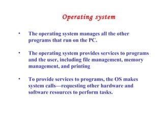 • The operating system manages all the other
programs that run on the PC.
• The operating system provides services to programs
and the user, including file management, memory
management, and printing
• To provide services to programs, the OS makes
system calls—requesting other hardware and
software resources to perform tasks.
Operating system
 