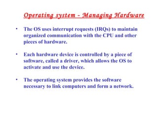 • The OS uses interrupt requests (IRQs) to maintain
organized communication with the CPU and other
pieces of hardware.
• Each hardware device is controlled by a piece of
software, called a driver, which allows the OS to
activate and use the device.
• The operating system provides the software
necessary to link computers and form a network.
Operating system - Managing Hardware
 