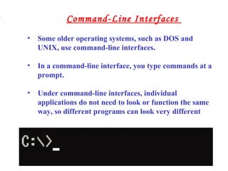 • Some older operating systems, such as DOS and
UNIX, use command-line interfaces.
• In a command-line interface, you type commands at a
prompt.
• Under command-line interfaces, individual
applications do not need to look or function the same
way, so different programs can look very different
.
Command-Line Interfaces
 