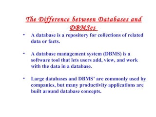 • A database is a repository for collections of related
data or facts.
• A database management system (DBMS) is a
software tool that lets users add, view, and work
with the data in a database.
• Large databases and DBMS’ are commonly used by
companies, but many productivity applications are
built around database concepts.
The Difference between Databases and
DBMSes
 