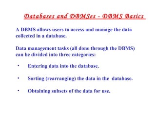• Entering data into the database.
• Sorting (rearranging) the data in the database.
• Obtaining subsets of the data for use.
A DBMS allows users to access and manage the data
collected in a database.
Data management tasks (all done through the DBMS)
can be divided into three categories:
Databases and DBMSes - DBMS Basics
 