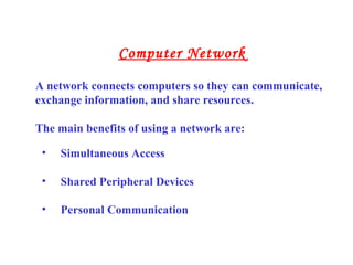• Simultaneous Access
• Shared Peripheral Devices
• Personal Communication
A network connects computers so they can communicate,
exchange information, and share resources.
The main benefits of using a network are:
Computer Network
 