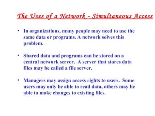 • In organizations, many people may need to use the
same data or programs. A network solves this
problem.
• Shared data and programs can be stored on a
central network server. A server that stores data
files may be called a file server.
• Managers may assign access rights to users. Some
users may only be able to read data, others may be
able to make changes to existing files.
The Uses of a Network - Simultaneous Access
 