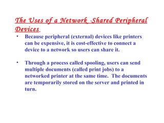 • Because peripheral (external) devices like printers
can be expensive, it is cost-effective to connect a
device to a network so users can share it.
• Through a process called spooling, users can send
multiple documents (called print jobs) to a
networked printer at the same time. The documents
are temporarily stored on the server and printed in
turn.
The Uses of a Network -Shared Peripheral
Devices
 