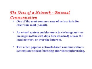 • One of the most common uses of networks is for
electronic mail (e-mail).
• An e-mail system enables users to exchange written
messages (often with data files attached) across the
local network or over the Internet.
• Two other popular network-based communications
systems are teleconferencing and videoconferencing.
The Uses of a Network - Personal
Communication
 