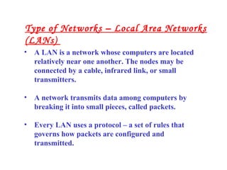 • A LAN is a network whose computers are located
relatively near one another. The nodes may be
connected by a cable, infrared link, or small
transmitters.
• A network transmits data among computers by
breaking it into small pieces, called packets.
• Every LAN uses a protocol – a set of rules that
governs how packets are configured and
transmitted.
Type of Networks – Local Area Networks
(LANs)
 