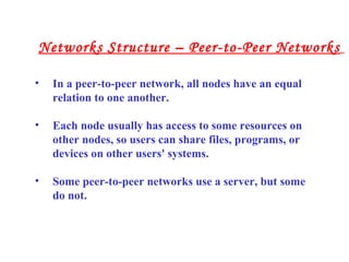 • In a peer-to-peer network, all nodes have an equal
relation to one another.
• Each node usually has access to some resources on
other nodes, so users can share files, programs, or
devices on other users' systems.
• Some peer-to-peer networks use a server, but some
do not.
Networks Structure – Peer-to-Peer Networks
 