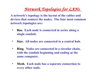• Bus. Each node is connected in series along a
single conduit.
• Star. All nodes are connected to a central hub.
• Ring. Nodes are connected in a circular chain,
with the conduit beginning and ending at the
same computer.
• Mesh. Each node has a separate connection to
every other node.
A network's topology is the layout of the cables and
devices that connect the nodes. The four most common
network topologies are:
Network Topologies for LANs
 