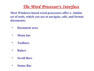 • Document area
• Menu bar
• Toolbars
• Rulers
• Scroll Bars
• Status Bar
Most Windows-based word processors offer a similar
set of tools, which you use to navigate, edit, and format
documents:
The Word Processor's Interface
 