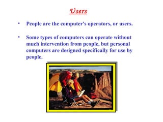 • People are the computer's operators, or users.
• Some types of computers can operate without
much intervention from people, but personal
computers are designed specifically for use by
people.
Users
 
