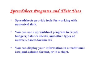• Spreadsheets provide tools for working with
numerical data.
• You can use a spreadsheet program to create
budgets, balance sheets, and other types of
number-based documents.
• You can display your information in a traditional
row-and-column format, or in a chart.
Spreadsheet Programs and Their Uses
 