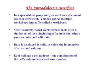 • In a spreadsheet program, you work in a document
called a worksheet. You can collect multiple
worksheets into a file called a workbook.
• Most Windows-based word spreadsheets offer a
similar set of tools, including a formula bar, where
you can enter and edit data.
• Data is displayed in cells. A cell is the intersection
of a row and column.
• Each cell has a cell address – the combination of
the cell's column letter and row number.
The Spreadsheet's Interface
 