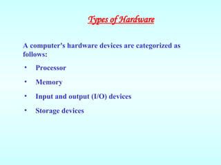 A computer's hardware devices are categorized as
follows:
• Processor
• Memory
• Input and output (I/O) devices
• Storage devices
Types of Hardware
 
