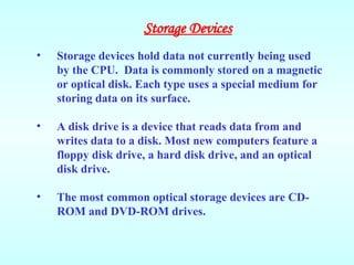 • Storage devices hold data not currently being used
by the CPU. Data is commonly stored on a magnetic
or optical disk. Each type uses a special medium for
storing data on its surface.
• A disk drive is a device that reads data from and
writes data to a disk. Most new computers feature a
floppy disk drive, a hard disk drive, and an optical
disk drive.
• The most common optical storage devices are CD-
ROM and DVD-ROM drives.
Storage Devices
 