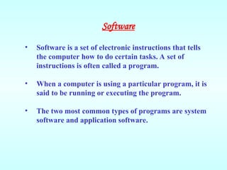 Software
• Software is a set of electronic instructions that tells
the computer how to do certain tasks. A set of
instructions is often called a program.
• When a computer is using a particular program, it is
said to be running or executing the program.
• The two most common types of programs are system
software and application software.
 