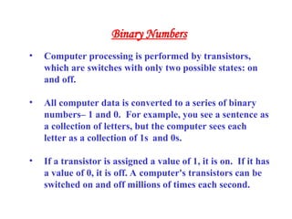 Binary Numbers
• Computer processing is performed by transistors,
which are switches with only two possible states: on
and off.
• All computer data is converted to a series of binary
numbers– 1 and 0. For example, you see a sentence as
a collection of letters, but the computer sees each
letter as a collection of 1s and 0s.
• If a transistor is assigned a value of 1, it is on. If it has
a value of 0, it is off. A computer's transistors can be
switched on and off millions of times each second.
 
