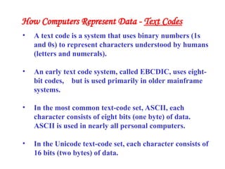 • A text code is a system that uses binary numbers (1s
and 0s) to represent characters understood by humans
(letters and numerals).
• An early text code system, called EBCDIC, uses eight-
bit codes, but is used primarily in older mainframe
systems.
• In the most common text-code set, ASCII, each
character consists of eight bits (one byte) of data.
ASCII is used in nearly all personal computers.
• In the Unicode text-code set, each character consists of
16 bits (two bytes) of data.
How Computers Represent Data - Text Codes
 