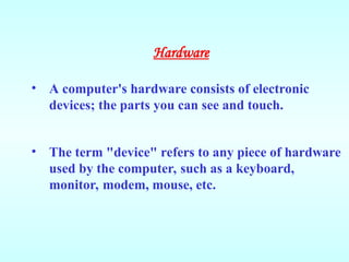 • A computer's hardware consists of electronic
devices; the parts you can see and touch.
• The term "device" refers to any piece of hardware
used by the computer, such as a keyboard,
monitor, modem, mouse, etc.
Hardware
 