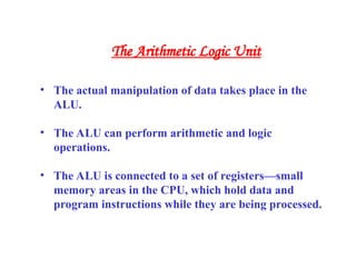 • The actual manipulation of data takes place in the
ALU.
• The ALU can perform arithmetic and logic
operations.
• The ALU is connected to a set of registers—small
memory areas in the CPU, which hold data and
program instructions while they are being processed.
The Arithmetic Logic Unit
 