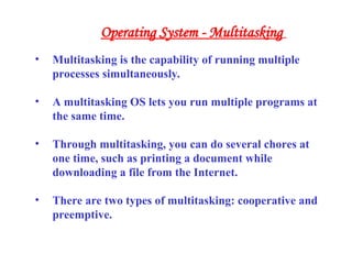 • Multitasking is the capability of running multiple
processes simultaneously.
• A multitasking OS lets you run multiple programs at
the same time.
• Through multitasking, you can do several chores at
one time, such as printing a document while
downloading a file from the Internet.
• There are two types of multitasking: cooperative and
preemptive.
Operating System - Multitasking
 