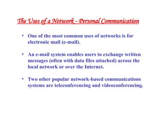 • One of the most common uses of networks is for
electronic mail (e-mail).
• An e-mail system enables users to exchange written
messages (often with data files attached) across the
local network or over the Internet.
• Two other popular network-based communications
systems are teleconferencing and videoconferencing.
The Uses of a Network - Personal Communication
 