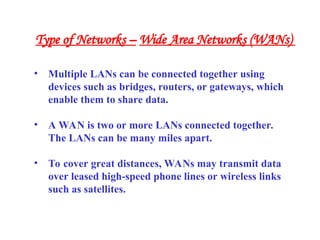 • Multiple LANs can be connected together using
devices such as bridges, routers, or gateways, which
enable them to share data.
• A WAN is two or more LANs connected together.
The LANs can be many miles apart.
• To cover great distances, WANs may transmit data
over leased high-speed phone lines or wireless links
such as satellites.
Type of Networks – Wide Area Networks (WANs)
 