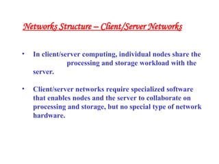 • In client/server computing, individual nodes share the
processing and storage workload with the
server.
• Client/server networks require specialized software
that enables nodes and the server to collaborate on
processing and storage, but no special type of network
hardware.
Networks Structure – Client/Server Networks
 