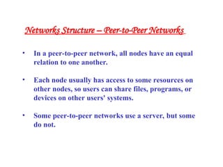 • In a peer-to-peer network, all nodes have an equal
relation to one another.
• Each node usually has access to some resources on
other nodes, so users can share files, programs, or
devices on other users' systems.
• Some peer-to-peer networks use a server, but some
do not.
Networks Structure – Peer-to-Peer Networks
 